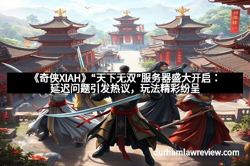 《奇侠XIAH》“天下无双”服务器盛大开启：延迟问题引发热议，玩法精彩纷呈
